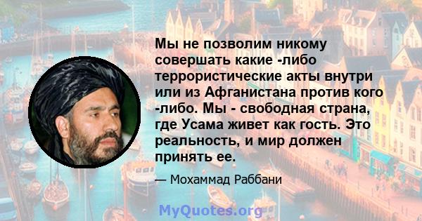 Мы не позволим никому совершать какие -либо террористические акты внутри или из Афганистана против кого -либо. Мы - свободная страна, где Усама живет как гость. Это реальность, и мир должен принять ее.