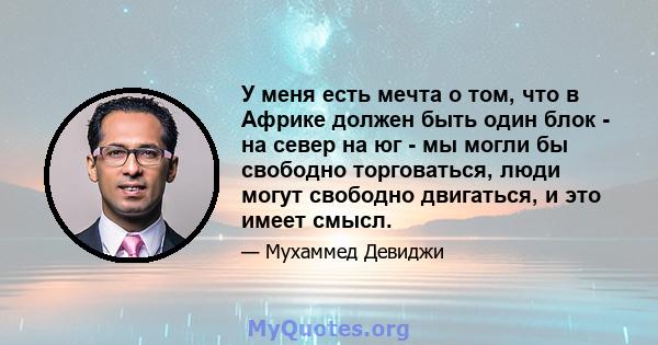 У меня есть мечта о том, что в Африке должен быть один блок - на север на юг - мы могли бы свободно торговаться, люди могут свободно двигаться, и это имеет смысл.