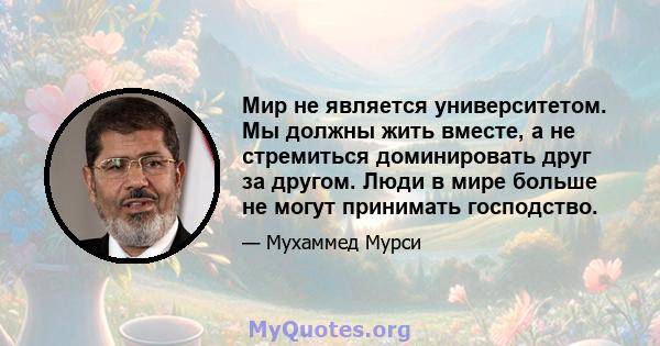 Мир не является университетом. Мы должны жить вместе, а не стремиться доминировать друг за другом. Люди в мире больше не могут принимать господство.