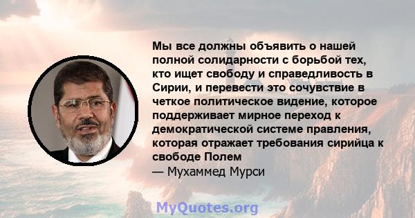 Мы все должны объявить о нашей полной солидарности с борьбой тех, кто ищет свободу и справедливость в Сирии, и перевести это сочувствие в четкое политическое видение, которое поддерживает мирное переход к