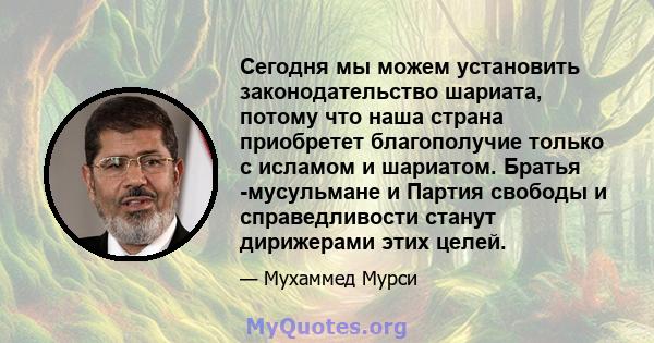 Сегодня мы можем установить законодательство шариата, потому что наша страна приобретет благополучие только с исламом и шариатом. Братья -мусульмане и Партия свободы и справедливости станут дирижерами этих целей.