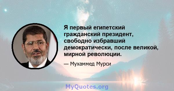 Я первый египетский гражданский президент, свободно избравший демократически, после великой, мирной революции.