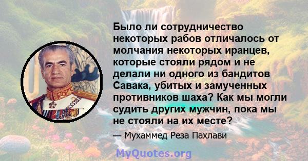 Было ли сотрудничество некоторых рабов отличалось от молчания некоторых иранцев, которые стояли рядом и не делали ни одного из бандитов Савака, убитых и замученных противников шаха? Как мы могли судить других мужчин,