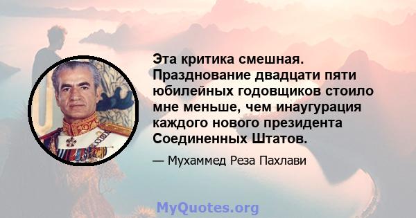 Эта критика смешная. Празднование двадцати пяти юбилейных годовщиков стоило мне меньше, чем инаугурация каждого нового президента Соединенных Штатов.