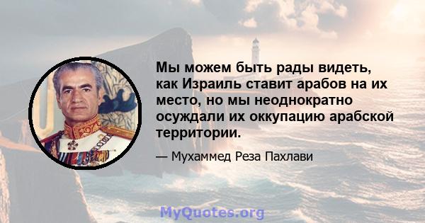 Мы можем быть рады видеть, как Израиль ставит арабов на их место, но мы неоднократно осуждали их оккупацию арабской территории.