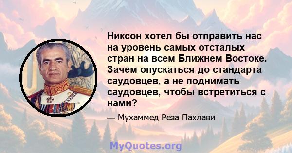 Никсон хотел бы отправить нас на уровень самых отсталых стран на всем Ближнем Востоке. Зачем опускаться до стандарта саудовцев, а не поднимать саудовцев, чтобы встретиться с нами?