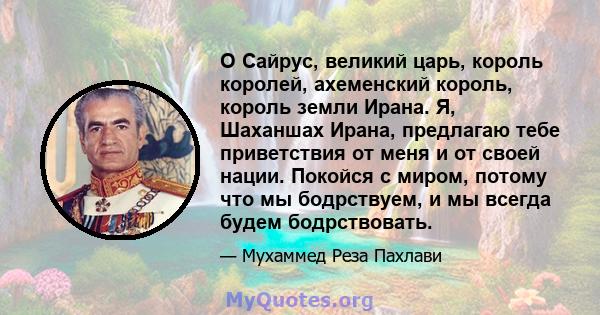 О Сайрус, великий царь, король королей, ахеменский король, король земли Ирана. Я, Шаханшах Ирана, предлагаю тебе приветствия от меня и от своей нации. Покойся с миром, потому что мы бодрствуем, и мы всегда будем