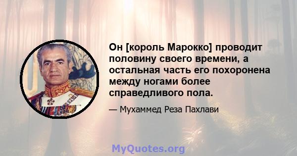 Он [король Марокко] проводит половину своего времени, а остальная часть его похоронена между ногами более справедливого пола.