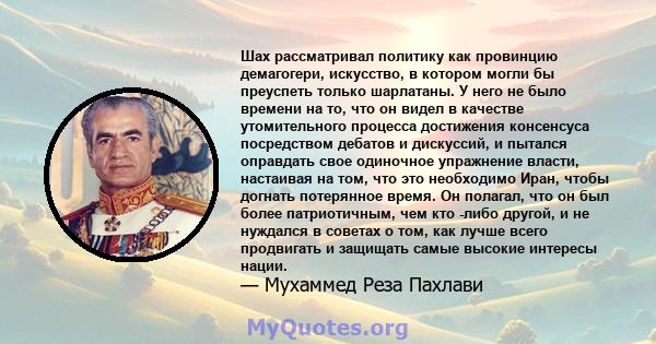 Шах рассматривал политику как провинцию демагогери, искусство, в котором могли бы преуспеть только шарлатаны. У него не было времени на то, что он видел в качестве утомительного процесса достижения консенсуса