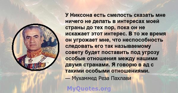 У Никсона есть смелость сказать мне ничего не делать в интересах моей страны до тех пор, пока он не искажает этот интерес. В то же время он угрожает мне, что неспособность следовать его так называемому совету будет