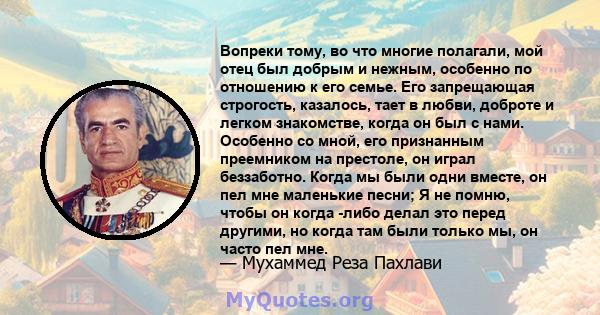 Вопреки тому, во что многие полагали, мой отец был добрым и нежным, особенно по отношению к его семье. Его запрещающая строгость, казалось, тает в любви, доброте и легком знакомстве, когда он был с нами. Особенно со