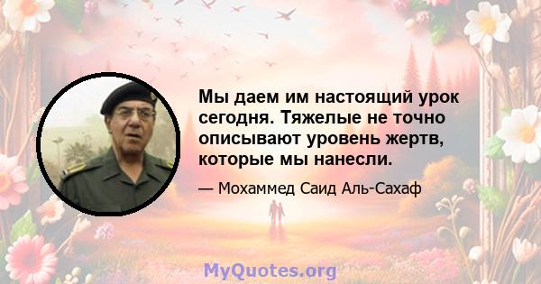 Мы даем им настоящий урок сегодня. Тяжелые не точно описывают уровень жертв, которые мы нанесли.