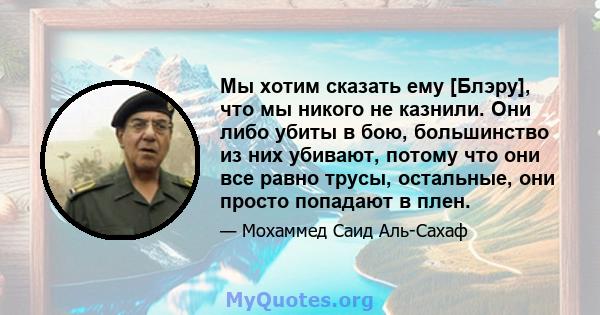 Мы хотим сказать ему [Блэру], что мы никого не казнили. Они либо убиты в бою, большинство из них убивают, потому что они все равно трусы, остальные, они просто попадают в плен.