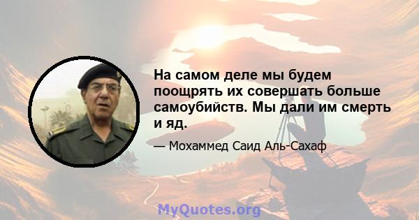 На самом деле мы будем поощрять их совершать больше самоубийств. Мы дали им смерть и яд.