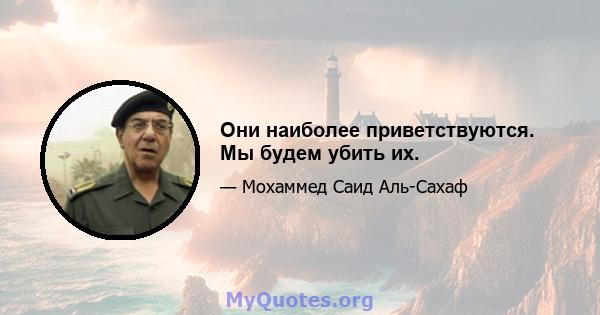 Они наиболее приветствуются. Мы будем убить их.