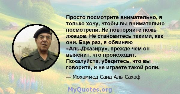 Просто посмотрите внимательно, я только хочу, чтобы вы внимательно посмотрели. Не повторяйте ложь лжецов. Не становитесь такими, как они. Еще раз, я обвиняю «Аль-Джазиру», прежде чем он выяснит, что происходит.