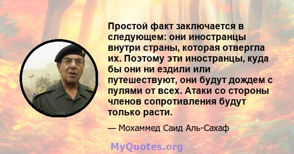 Простой факт заключается в следующем: они иностранцы внутри страны, которая отвергла их. Поэтому эти иностранцы, куда бы они ни ездили или путешествуют, они будут дождем с пулями от всех. Атаки со стороны членов