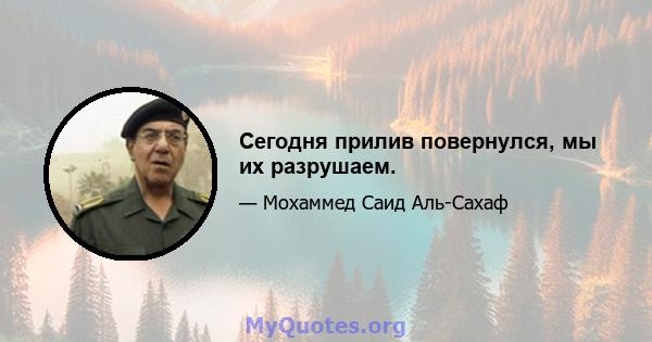 Сегодня прилив повернулся, мы их разрушаем.