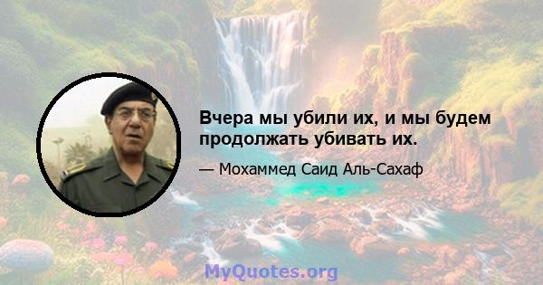 Вчера мы убили их, и мы будем продолжать убивать их.