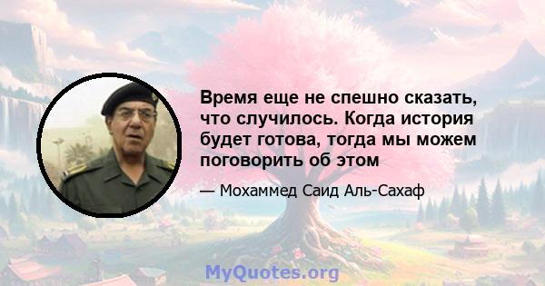 Время еще не спешно сказать, что случилось. Когда история будет готова, тогда мы можем поговорить об этом