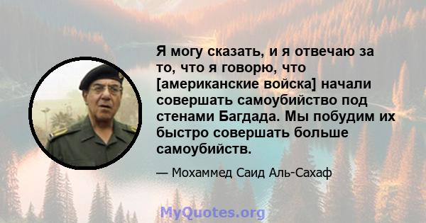 Я могу сказать, и я отвечаю за то, что я говорю, что [американские войска] начали совершать самоубийство под стенами Багдада. Мы побудим их быстро совершать больше самоубийств.