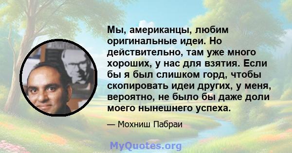 Мы, американцы, любим оригинальные идеи. Но действительно, там уже много хороших, у нас для взятия. Если бы я был слишком горд, чтобы скопировать идеи других, у меня, вероятно, не было бы даже доли моего нынешнего