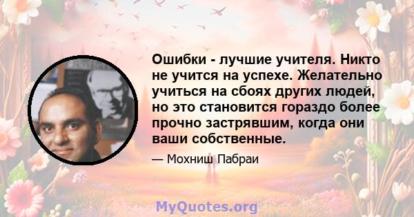 Ошибки - лучшие учителя. Никто не учится на успехе. Желательно учиться на сбоях других людей, но это становится гораздо более прочно застрявшим, когда они ваши собственные.