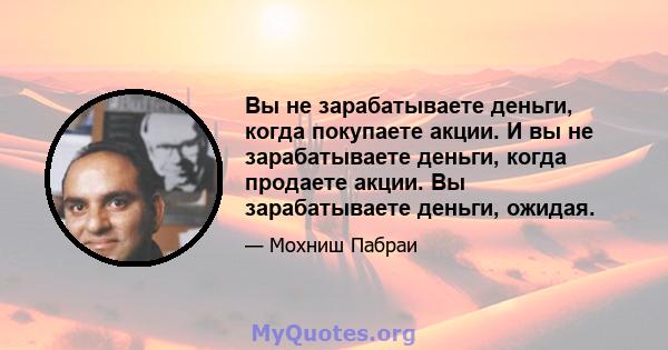 Вы не зарабатываете деньги, когда покупаете акции. И вы не зарабатываете деньги, когда продаете акции. Вы зарабатываете деньги, ожидая.