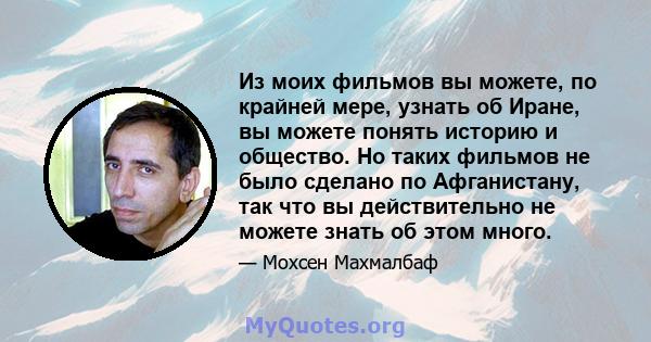 Из моих фильмов вы можете, по крайней мере, узнать об Иране, вы можете понять историю и общество. Но таких фильмов не было сделано по Афганистану, так что вы действительно не можете знать об этом много.