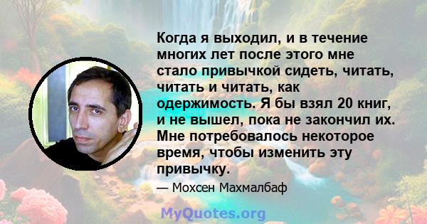 Когда я выходил, и в течение многих лет после этого мне стало привычкой сидеть, читать, читать и читать, как одержимость. Я бы взял 20 книг, и не вышел, пока не закончил их. Мне потребовалось некоторое время, чтобы