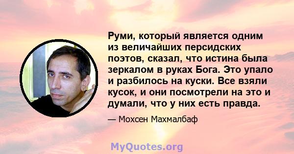 Руми, который является одним из величайших персидских поэтов, сказал, что истина была зеркалом в руках Бога. Это упало и разбилось на куски. Все взяли кусок, и они посмотрели на это и думали, что у них есть правда.