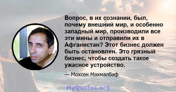 Вопрос, в их сознании, был, почему внешний мир, и особенно западный мир, производили все эти мины и отправили их в Афганистан? Этот бизнес должен быть остановлен. Это грязный бизнес, чтобы создать такое ужасное