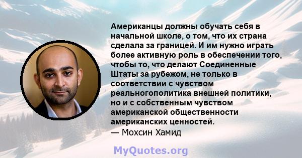 Американцы должны обучать себя в начальной школе, о том, что их страна сделала за границей. И им нужно играть более активную роль в обеспечении того, чтобы то, что делают Соединенные Штаты за рубежом, не только в