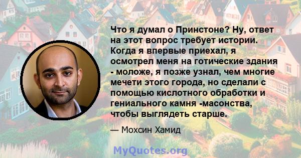 Что я думал о Принстоне? Ну, ответ на этот вопрос требует истории. Когда я впервые приехал, я осмотрел меня на готические здания - моложе, я позже узнал, чем многие мечети этого города, но сделали с помощью кислотного