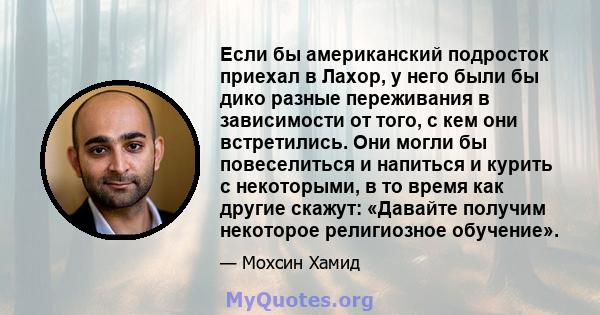 Если бы американский подросток приехал в Лахор, у него были бы дико разные переживания в зависимости от того, с кем они встретились. Они могли бы повеселиться и напиться и курить с некоторыми, в то время как другие