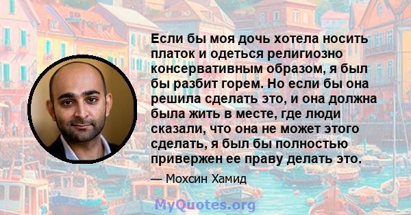 Если бы моя дочь хотела носить платок и одеться религиозно консервативным образом, я был бы разбит горем. Но если бы она решила сделать это, и она должна была жить в месте, где люди сказали, что она не может этого