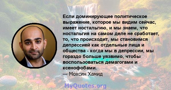 Если доминирующее политическое выражение, которое мы видим сейчас, имеет ностальгию, и мы знаем, что ностальгия на самом деле не сработает, то, что происходит, мы становимся депрессией как отдельные лица и общества -