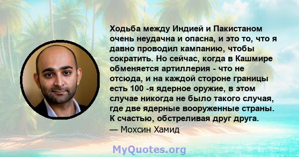 Ходьба между Индией и Пакистаном очень неудачна и опасна, и это то, что я давно проводил кампанию, чтобы сократить. Но сейчас, когда в Кашмире обменяется артиллерия - что не отсюда, и на каждой стороне границы есть 100