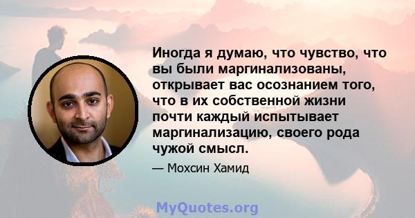 Иногда я думаю, что чувство, что вы были маргинализованы, открывает вас осознанием того, что в их собственной жизни почти каждый испытывает маргинализацию, своего рода чужой смысл.