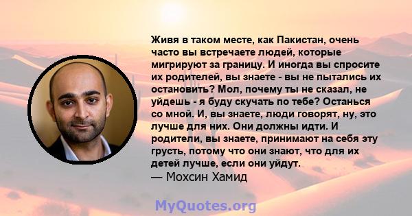 Живя в таком месте, как Пакистан, очень часто вы встречаете людей, которые мигрируют за границу. И иногда вы спросите их родителей, вы знаете - вы не пытались их остановить? Мол, почему ты не сказал, не уйдешь - я буду