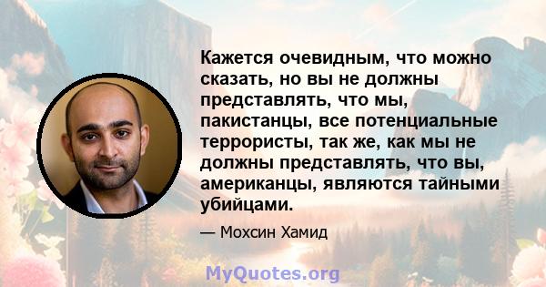 Кажется очевидным, что можно сказать, но вы не должны представлять, что мы, пакистанцы, все потенциальные террористы, так же, как мы не должны представлять, что вы, американцы, являются тайными убийцами.