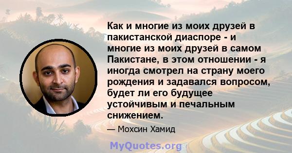 Как и многие из моих друзей в пакистанской диаспоре - и многие из моих друзей в самом Пакистане, в этом отношении - я иногда смотрел на страну моего рождения и задавался вопросом, будет ли его будущее устойчивым и