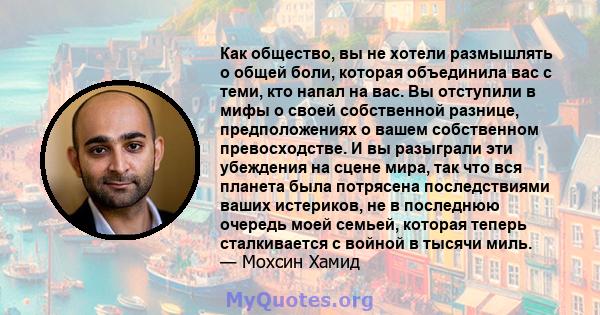 Как общество, вы не хотели размышлять о общей боли, которая объединила вас с теми, кто напал на вас. Вы отступили в мифы о своей собственной разнице, предположениях о вашем собственном превосходстве. И вы разыграли эти