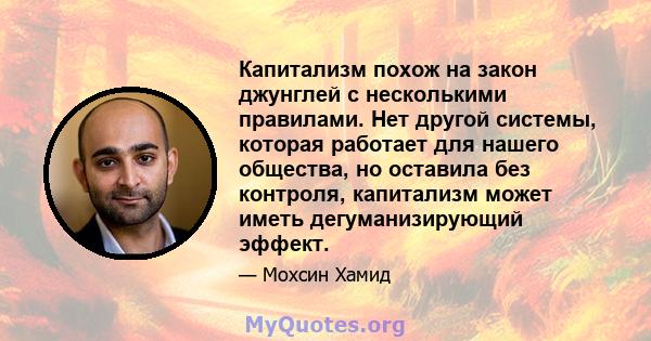 Капитализм похож на закон джунглей с несколькими правилами. Нет другой системы, которая работает для нашего общества, но оставила без контроля, капитализм может иметь дегуманизирующий эффект.