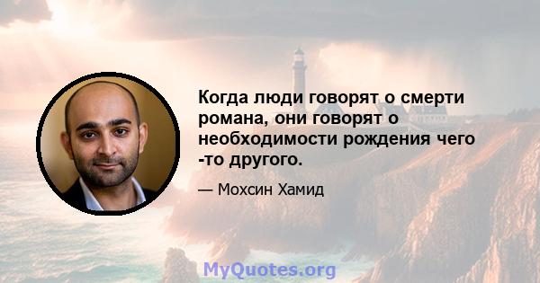 Когда люди говорят о смерти романа, они говорят о необходимости рождения чего -то другого.