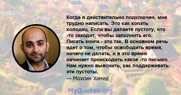 Когда я действительно подключен, мне трудно написать. Это как копать колодец. Если вы делаете пустоту, что -то заходит, чтобы заполнить его. Писать книги - это так. В основном речь идет о том, чтобы освободить время,