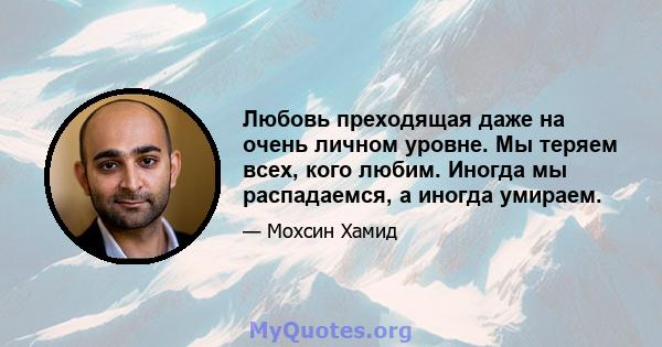 Любовь преходящая даже на очень личном уровне. Мы теряем всех, кого любим. Иногда мы распадаемся, а иногда умираем.