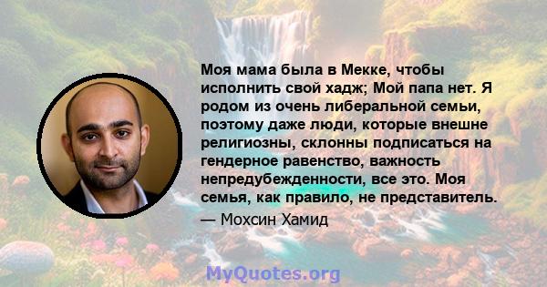 Моя мама была в Мекке, чтобы исполнить свой хадж; Мой папа нет. Я родом из очень либеральной семьи, поэтому даже люди, которые внешне религиозны, склонны подписаться на гендерное равенство, важность непредубежденности,