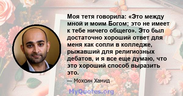 Моя тетя говорила: «Это между мной и моим Богом; это не имеет к тебе ничего общего». Это был достаточно хороший ответ для меня как сопли в колледже, рыжавший для религиозных дебатов, и я все еще думаю, что это хороший