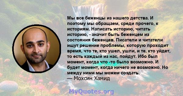 Мы все беженцы из нашего детства. И поэтому мы обращаем, среди прочего, к историям. Написать историю, читать историю, - значит быть беженцем из состояния беженцев. Писатели и читатели ищут решение проблемы, которую